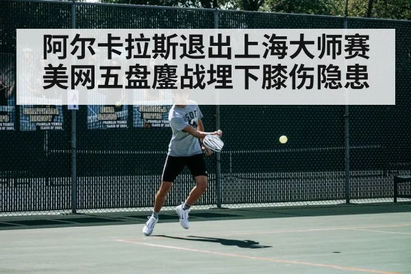 阿尔卡拉斯退出上海大师赛 美网五盘鏖战埋下膝伤隐患