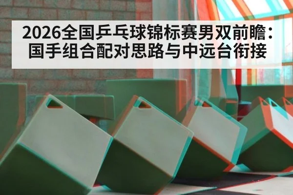 2026全国乒乓球锦标赛男双前瞻：国手组合配对思路与中远台衔接